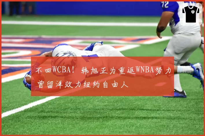 不回WCBA！韩旭正为重返WNBA努力 曾留洋效力纽约自由人