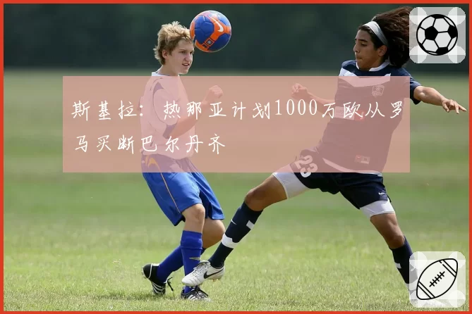斯基拉：热那亚计划1000万欧从罗马买断巴尔丹齐