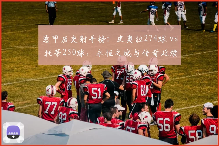 意甲历史射手榜：皮奥拉274球 vs 托蒂250球，永恒之城与传奇延续