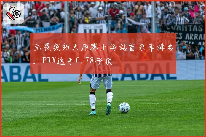 无畏契约大师赛上海站首杀率排名：PRX选手0.78登顶