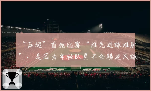 “苏超”首轮比赛“谁先进球谁胜”，是因为年轻队员不会踢逆风球？