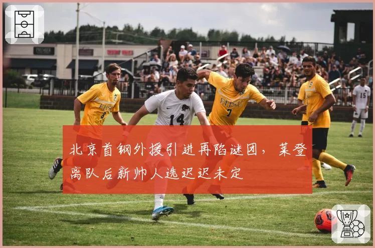北京首钢外援引进再陷谜团，莱登离队后新帅人选迟迟未定