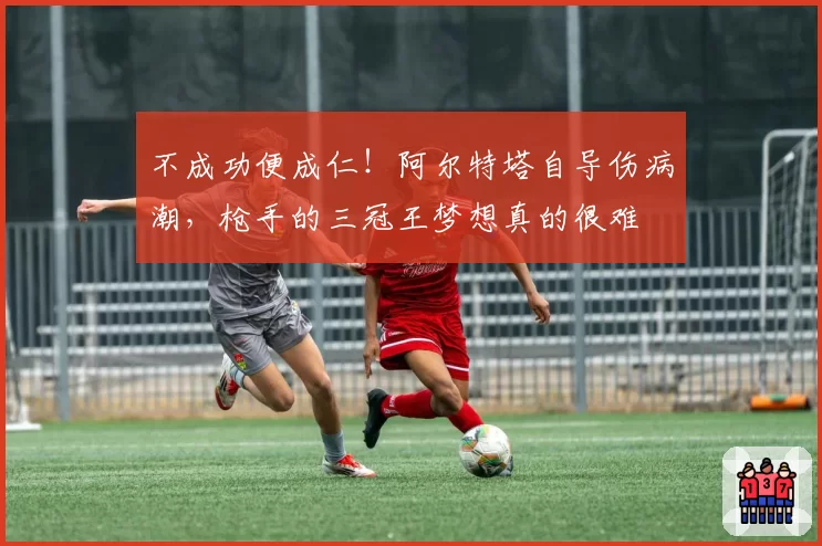 不成功便成仁!阿尔特塔自导伤病潮,枪手的三冠王梦想真的很难