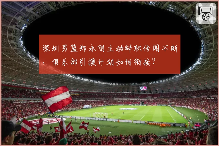 深圳男篮郑永刚主动辞职传闻不断，俱乐部引援计划如何衔接？