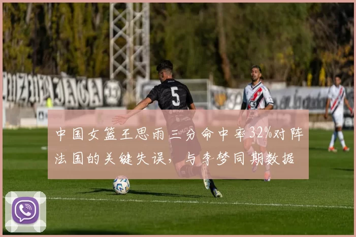 中国女篮王思雨三分命中率32%对阵法国的关键失误,与李梦同期数据对比揭示差距
