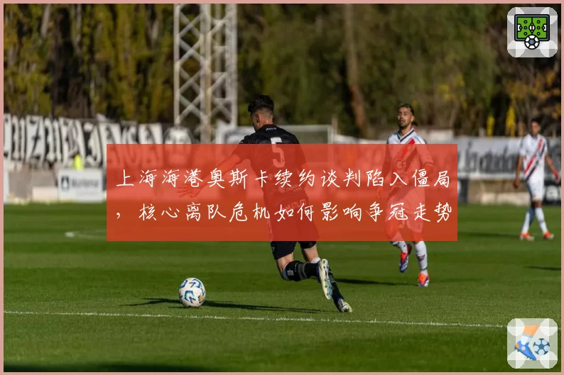 上海海港奥斯卡续约谈判陷入僵局，核心离队危机如何影响争冠走势？